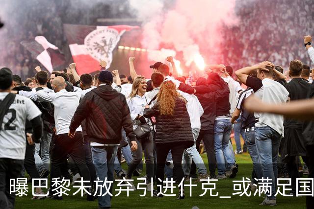 曝巴黎未放弃引进什克 或满足国米7000万欧要求